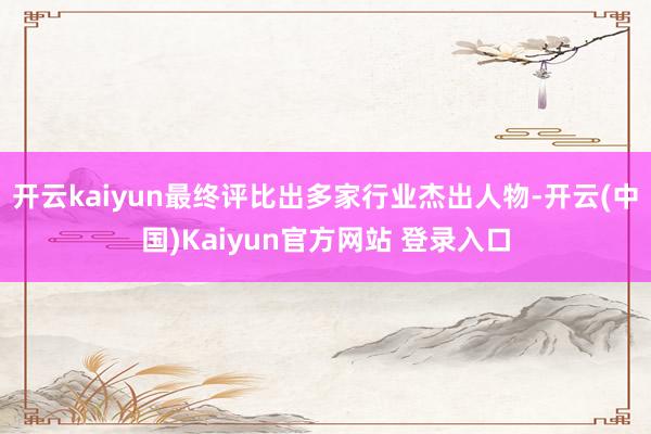 开云kaiyun最终评比出多家行业杰出人物-开云(中国)Kaiyun官方网站 登录入口
