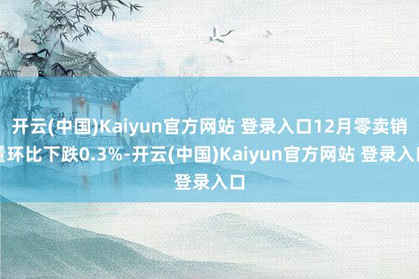 开云(中国)Kaiyun官方网站 登录入口12月零卖销量环比下跌0.3%-开云(中国)Kaiyun官方网站 登录入口