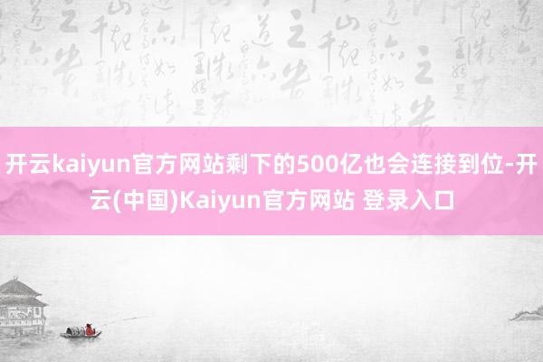 开云kaiyun官方网站剩下的500亿也会连接到位-开云(中国)Kaiyun官方网站 登录入口