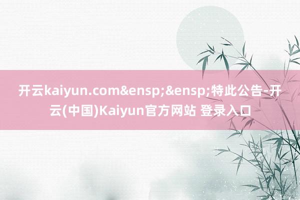开云kaiyun.com 特此公告-开云(中国)Kaiyun官方网站 登录入口