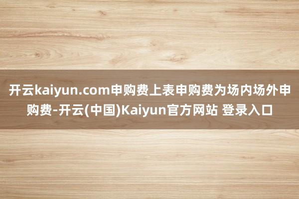 开云kaiyun.com申购费上表申购费为场内场外申购费-开云(中国)Kaiyun官方网站 登录入口