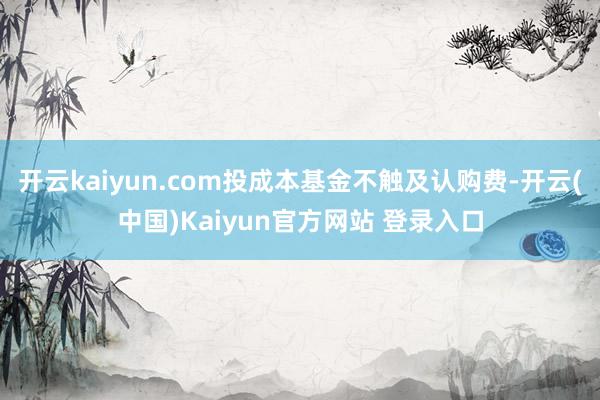 开云kaiyun.com投成本基金不触及认购费-开云(中国)Kaiyun官方网站 登录入口