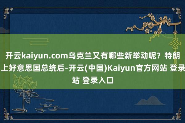 开云kaiyun.com乌克兰又有哪些新举动呢？特朗普当上好意思国总统后-开云(中国)Kaiyun官方网站 登录入口