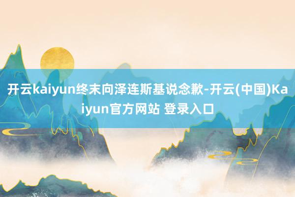 开云kaiyun终末向泽连斯基说念歉-开云(中国)Kaiyun官方网站 登录入口