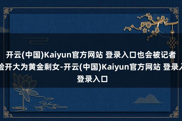 开云(中国)Kaiyun官方网站 登录入口也会被记者贴脸开大为黄金剩女-开云(中国)Kaiyun官方网站 登录入口