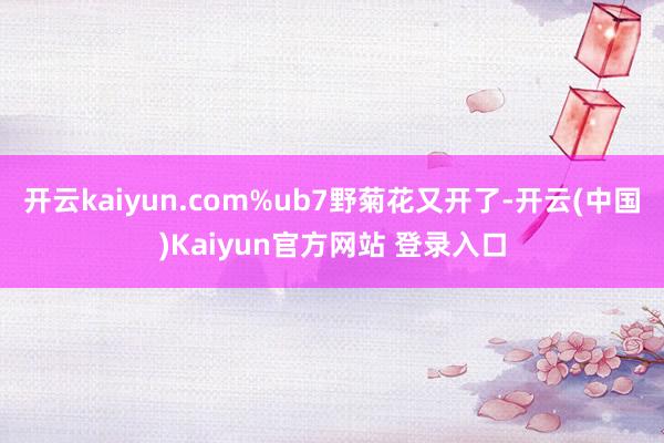 开云kaiyun.com%ub7野菊花又开了-开云(中国)Kaiyun官方网站 登录入口