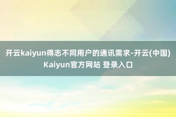 开云kaiyun得志不同用户的通讯需求-开云(中国)Kaiyun官方网站 登录入口