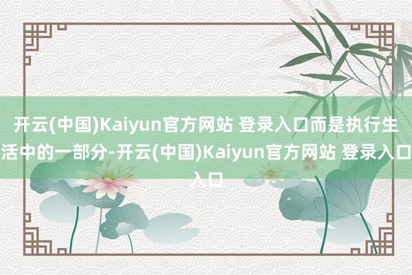 开云(中国)Kaiyun官方网站 登录入口而是执行生活中的一部分-开云(中国)Kaiyun官方网站 登录入口