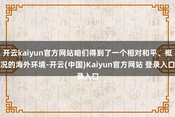 开云kaiyun官方网站咱们得到了一个相对和平、概况的海外环境-开云(中国)Kaiyun官方网站 登录入口