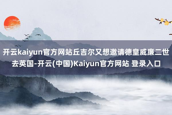 开云kaiyun官方网站丘吉尔又想邀请德皇威廉二世去英国-开云(中国)Kaiyun官方网站 登录入口