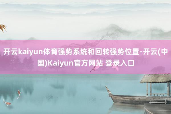 开云kaiyun体育强势系统和回转强势位置-开云(中国)Kaiyun官方网站 登录入口