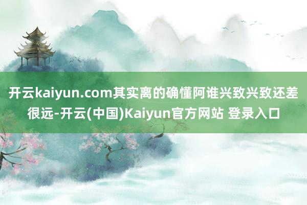 开云kaiyun.com其实离的确懂阿谁兴致兴致还差很远-开云(中国)Kaiyun官方网站 登录入口