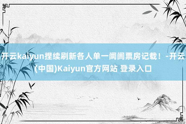 开云kaiyun捏续刷新各人单一阛阓票房记载!-开云(中国)Kaiyun官方网站 登录入口