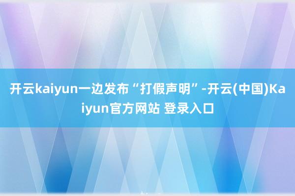 开云kaiyun一边发布“打假声明”-开云(中国)Kaiyun官方网站 登录入口