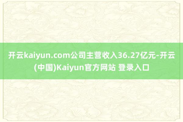 开云kaiyun.com公司主营收入36.27亿元-开云(中国)Kaiyun官方网站 登录入口