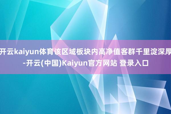 开云kaiyun体育该区域板块内高净值客群千里淀深厚-开云(中国)Kaiyun官方网站 登录入口