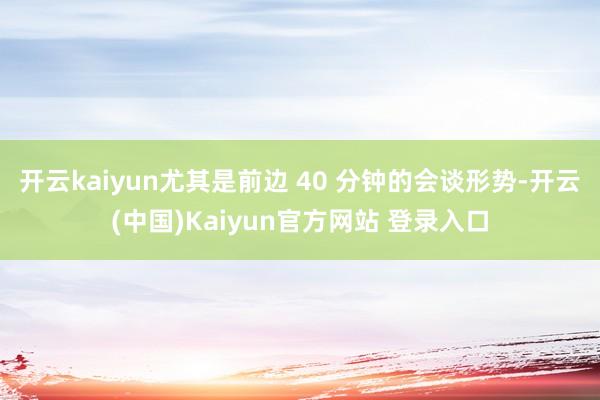 开云kaiyun尤其是前边 40 分钟的会谈形势-开云(中国)Kaiyun官方网站 登录入口