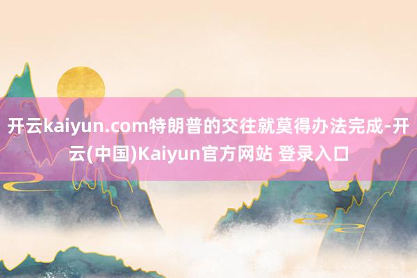 开云kaiyun.com特朗普的交往就莫得办法完成-开云(中国)Kaiyun官方网站 登录入口
