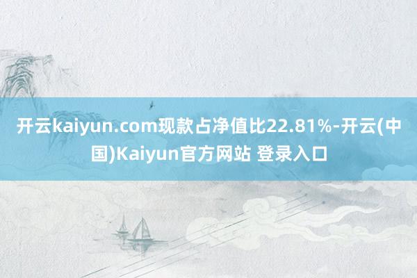 开云kaiyun.com现款占净值比22.81%-开云(中国)Kaiyun官方网站 登录入口