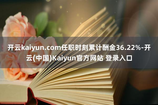 开云kaiyun.com任职时刻累计酬金36.22%-开云(中国)Kaiyun官方网站 登录入口