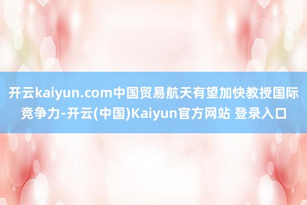 开云kaiyun.com中国贸易航天有望加快教授国际竞争力-开云(中国)Kaiyun官方网站 登录入口