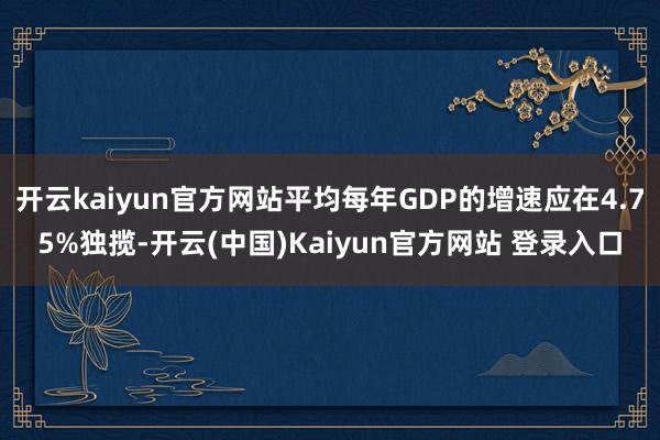 开云kaiyun官方网站平均每年GDP的增速应在4.75%独揽-开云(中国)Kaiyun官方网站 登录入口