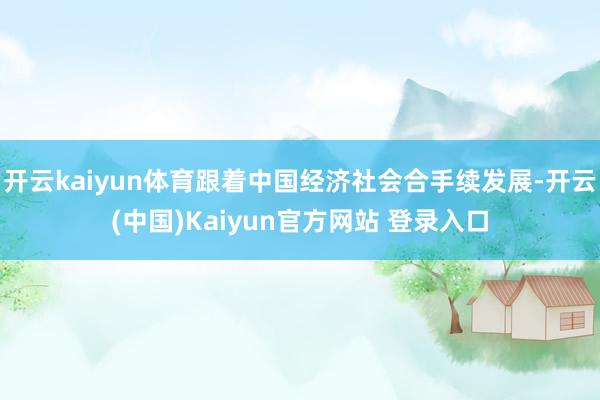 开云kaiyun体育跟着中国经济社会合手续发展-开云(中国)Kaiyun官方网站 登录入口
