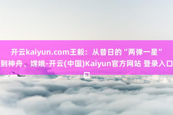 开云kaiyun.com　　王毅：从昔日的“两弹一星”到神舟、嫦娥-开云(中国)Kaiyun官方网站 登录入口