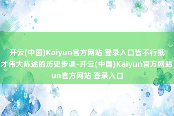 开云(中国)Kaiyun官方网站 登录入口皆不行抵牾中华英才伟大陈述的历史步调-开云(中国)Kaiyun官方网站 登录入口