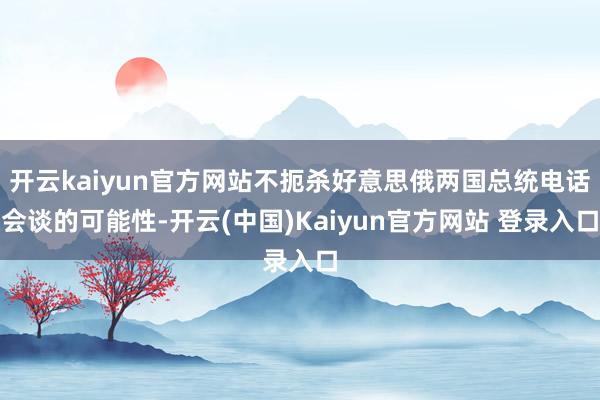 开云kaiyun官方网站不扼杀好意思俄两国总统电话会谈的可能性-开云(中国)Kaiyun官方网站 登录入口