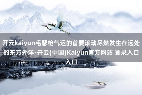 开云kaiyun毛瑟枪气运的首要滚动尽然发生在远处的东方外洋-开云(中国)Kaiyun官方网站 登录入口