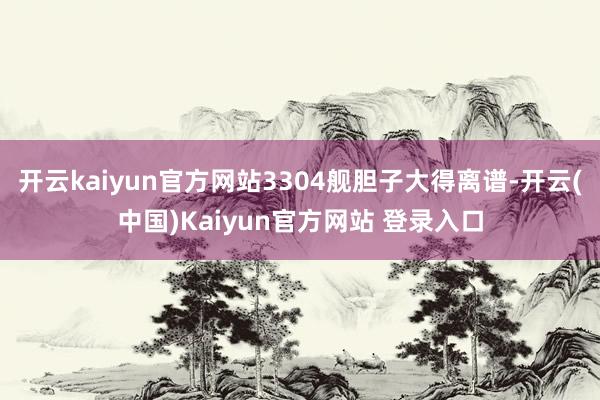 开云kaiyun官方网站3304舰胆子大得离谱-开云(中国)Kaiyun官方网站 登录入口