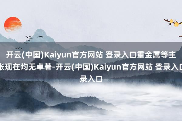开云(中国)Kaiyun官方网站 登录入口重金属等主张现在均无卓著-开云(中国)Kaiyun官方网站 登录入口