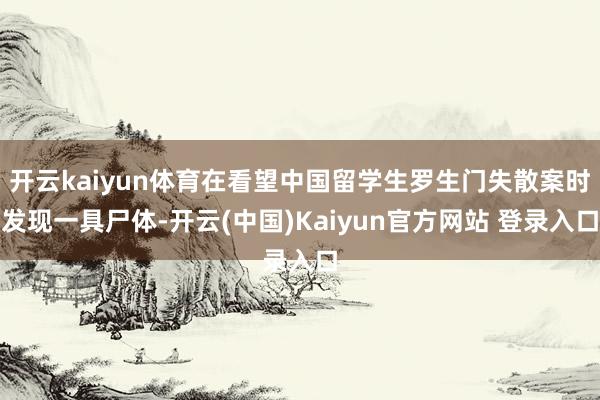 开云kaiyun体育在看望中国留学生罗生门失散案时发现一具尸体-开云(中国)Kaiyun官方网站 登录入口