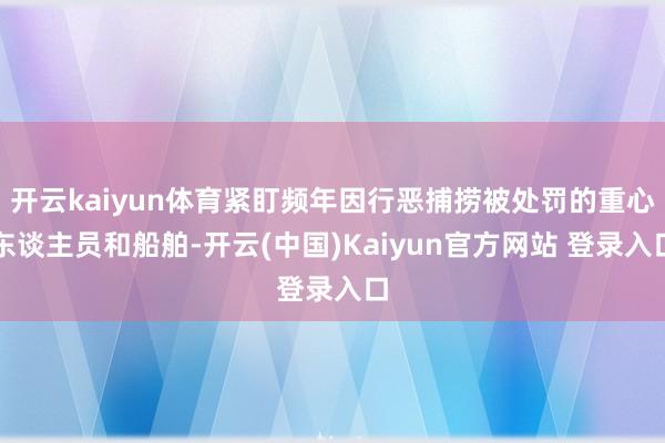 开云kaiyun体育紧盯频年因行恶捕捞被处罚的重心东谈主员和船舶-开云(中国)Kaiyun官方网站 登录入口