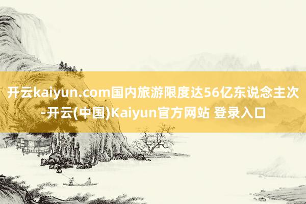 开云kaiyun.com国内旅游限度达56亿东说念主次-开云(中国)Kaiyun官方网站 登录入口