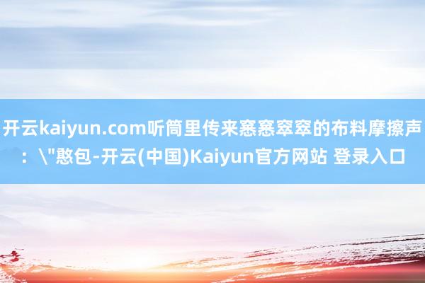 开云kaiyun.com听筒里传来窸窸窣窣的布料摩擦声：