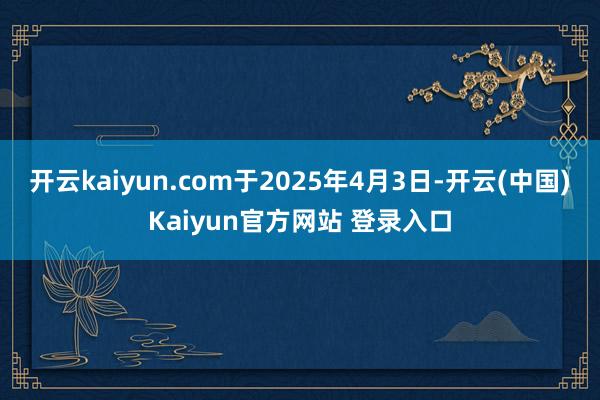开云kaiyun.com于2025年4月3日-开云(中国)Kaiyun官方网站 登录入口