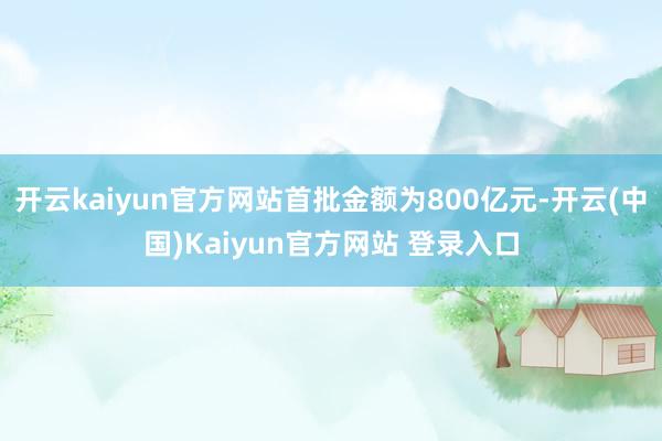 开云kaiyun官方网站首批金额为800亿元-开云(中国)Kaiyun官方网站 登录入口