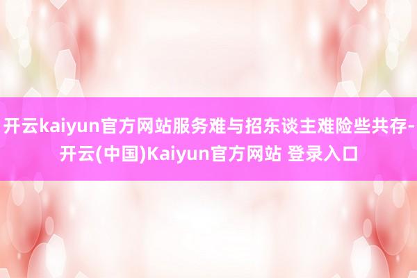 开云kaiyun官方网站服务难与招东谈主难险些共存-开云(中国)Kaiyun官方网站 登录入口