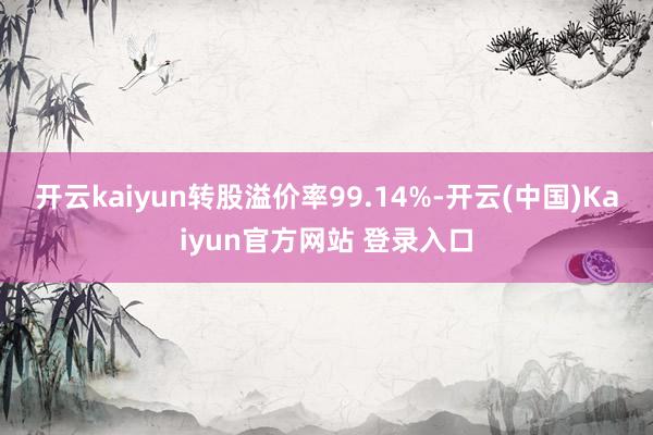 开云kaiyun转股溢价率99.14%-开云(中国)Kaiyun官方网站 登录入口