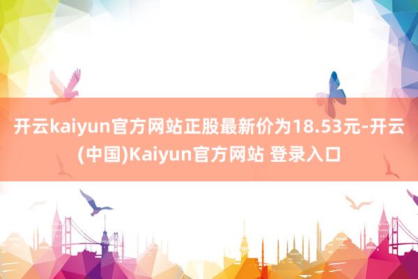 开云kaiyun官方网站正股最新价为18.53元-开云(中国)Kaiyun官方网站 登录入口