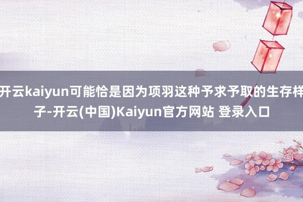 开云kaiyun可能恰是因为项羽这种予求予取的生存样子-开云(中国)Kaiyun官方网站 登录入口