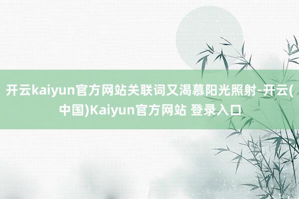 开云kaiyun官方网站关联词又渴慕阳光照射-开云(中国)Kaiyun官方网站 登录入口