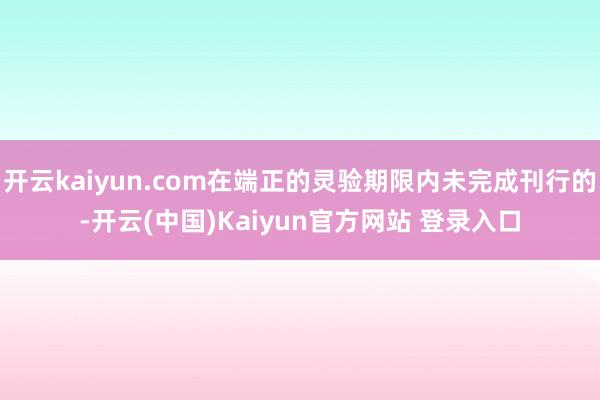 开云kaiyun.com在端正的灵验期限内未完成刊行的-开云(中国)Kaiyun官方网站 登录入口