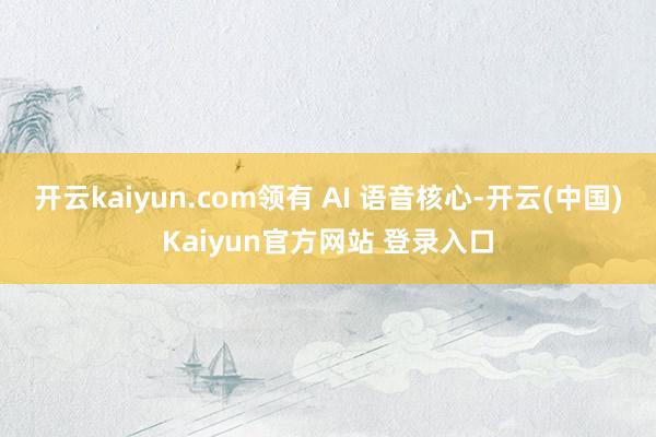 开云kaiyun.com领有 AI 语音核心-开云(中国)Kaiyun官方网站 登录入口
