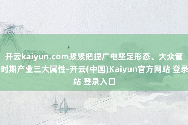 开云kaiyun.com紧紧把捏广电坚定形态、大众管事、时期产业三大属性-开云(中国)Kaiyun官方网站 登录入口