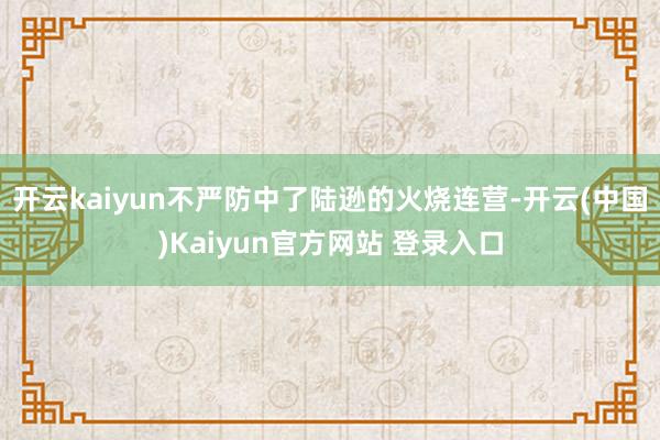 开云kaiyun不严防中了陆逊的火烧连营-开云(中国)Kaiyun官方网站 登录入口