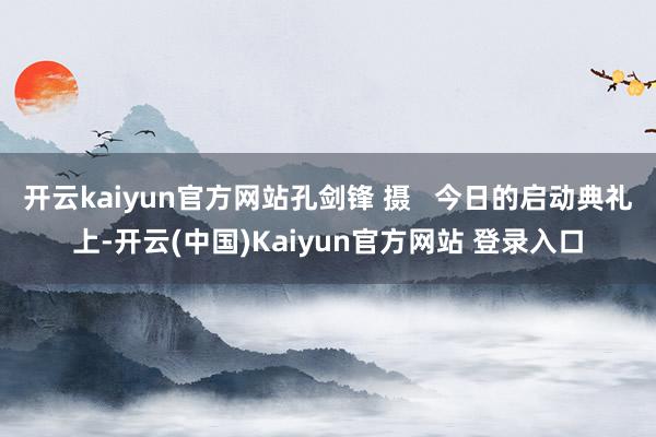 开云kaiyun官方网站孔剑锋 摄 今日的启动典礼上-开云(中国)Kaiyun官方网站 登录入口