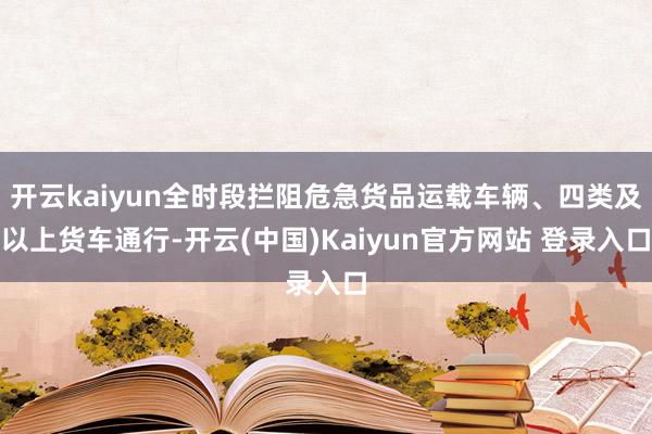 开云kaiyun全时段拦阻危急货品运载车辆、四类及以上货车通行-开云(中国)Kaiyun官方网站 登录入口